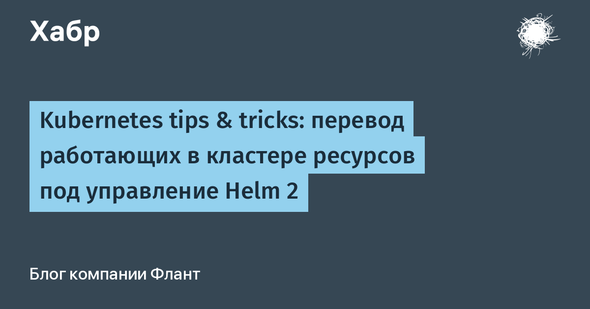 Kubernetes tips & tricks: перевод работающих в кластере ресурсов под  управление Helm 2 / Хабр
