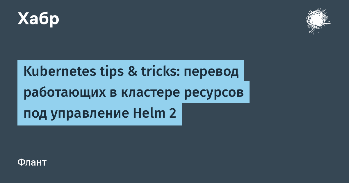 Kubernetes tips & tricks: перевод работающих в кластере ресурсов под  управление Helm 2 / Хабр